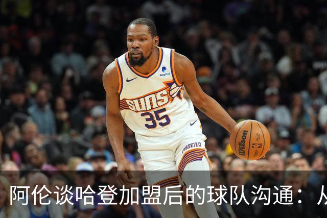 阿伦谈哈登加盟后的球队沟通：从顾虑到开放直言